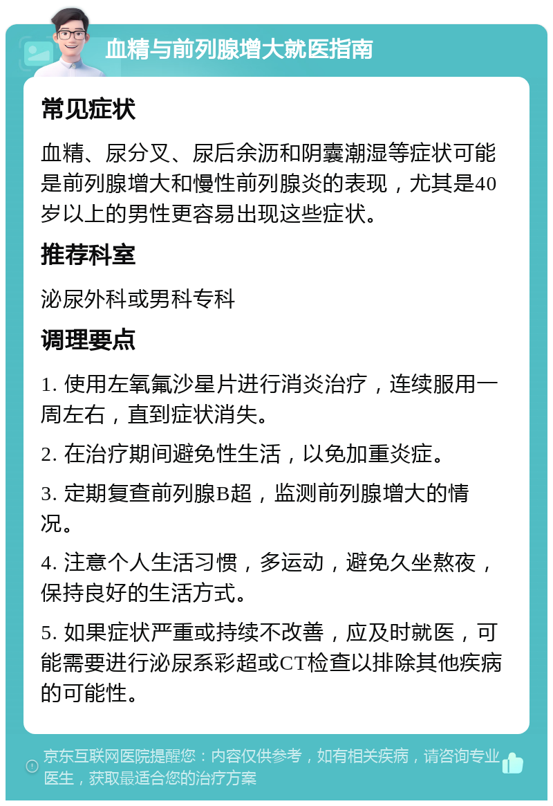 血精与前列腺增大就医指南 常见症状 血精、尿分叉、尿后余沥和阴囊潮湿等症状可能是前列腺增大和慢性前列腺炎的表现，尤其是40岁以上的男性更容易出现这些症状。 推荐科室 泌尿外科或男科专科 调理要点 1. 使用左氧氟沙星片进行消炎治疗，连续服用一周左右，直到症状消失。 2. 在治疗期间避免性生活，以免加重炎症。 3. 定期复查前列腺B超，监测前列腺增大的情况。 4. 注意个人生活习惯，多运动，避免久坐熬夜，保持良好的生活方式。 5. 如果症状严重或持续不改善，应及时就医，可能需要进行泌尿系彩超或CT检查以排除其他疾病的可能性。