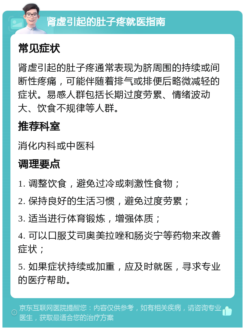 肾虚引起的肚子疼就医指南 常见症状 肾虚引起的肚子疼通常表现为脐周围的持续或间断性疼痛，可能伴随着排气或排便后略微减轻的症状。易感人群包括长期过度劳累、情绪波动大、饮食不规律等人群。 推荐科室 消化内科或中医科 调理要点 1. 调整饮食，避免过冷或刺激性食物； 2. 保持良好的生活习惯，避免过度劳累； 3. 适当进行体育锻炼，增强体质； 4. 可以口服艾司奥美拉唑和肠炎宁等药物来改善症状； 5. 如果症状持续或加重，应及时就医，寻求专业的医疗帮助。