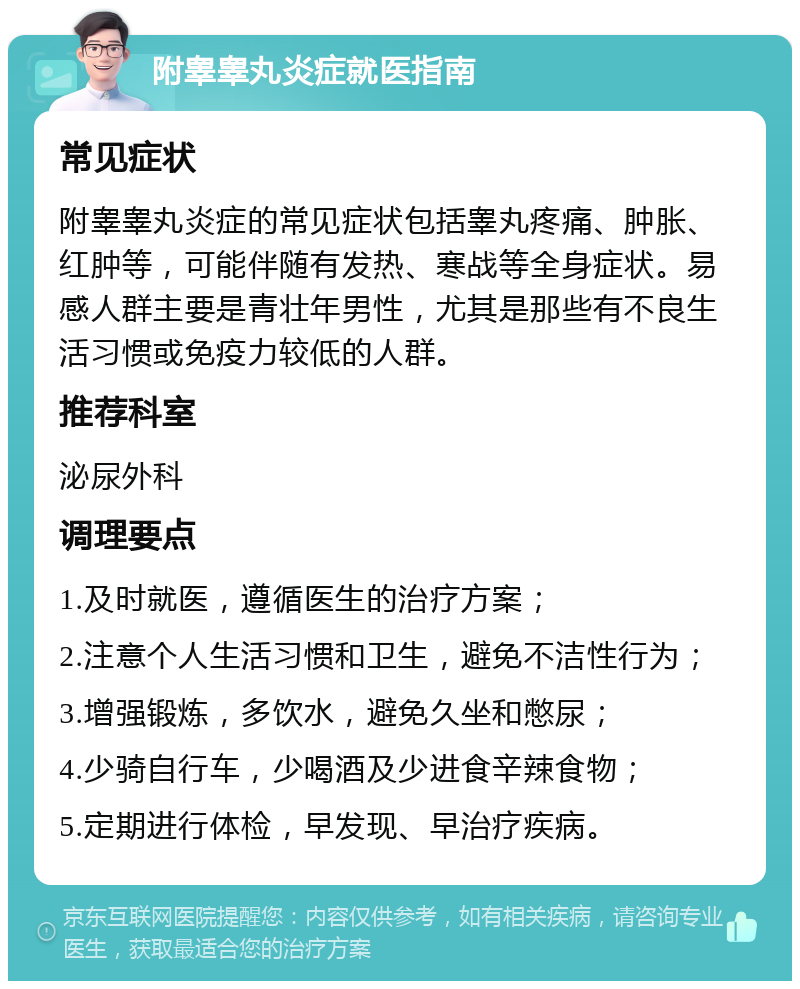 附睾睾丸炎症就医指南 常见症状 附睾睾丸炎症的常见症状包括睾丸疼痛、肿胀、红肿等，可能伴随有发热、寒战等全身症状。易感人群主要是青壮年男性，尤其是那些有不良生活习惯或免疫力较低的人群。 推荐科室 泌尿外科 调理要点 1.及时就医，遵循医生的治疗方案； 2.注意个人生活习惯和卫生，避免不洁性行为； 3.增强锻炼，多饮水，避免久坐和憋尿； 4.少骑自行车，少喝酒及少进食辛辣食物； 5.定期进行体检，早发现、早治疗疾病。