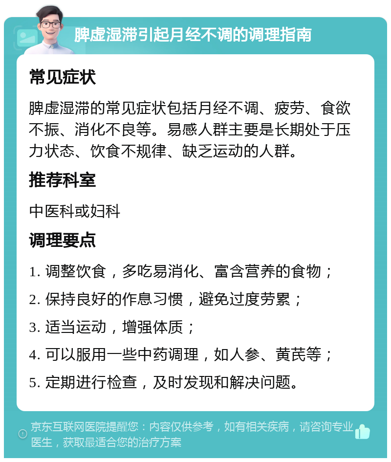 脾虚湿滞引起月经不调的调理指南 常见症状 脾虚湿滞的常见症状包括月经不调、疲劳、食欲不振、消化不良等。易感人群主要是长期处于压力状态、饮食不规律、缺乏运动的人群。 推荐科室 中医科或妇科 调理要点 1. 调整饮食，多吃易消化、富含营养的食物； 2. 保持良好的作息习惯，避免过度劳累； 3. 适当运动，增强体质； 4. 可以服用一些中药调理，如人参、黄芪等； 5. 定期进行检查，及时发现和解决问题。