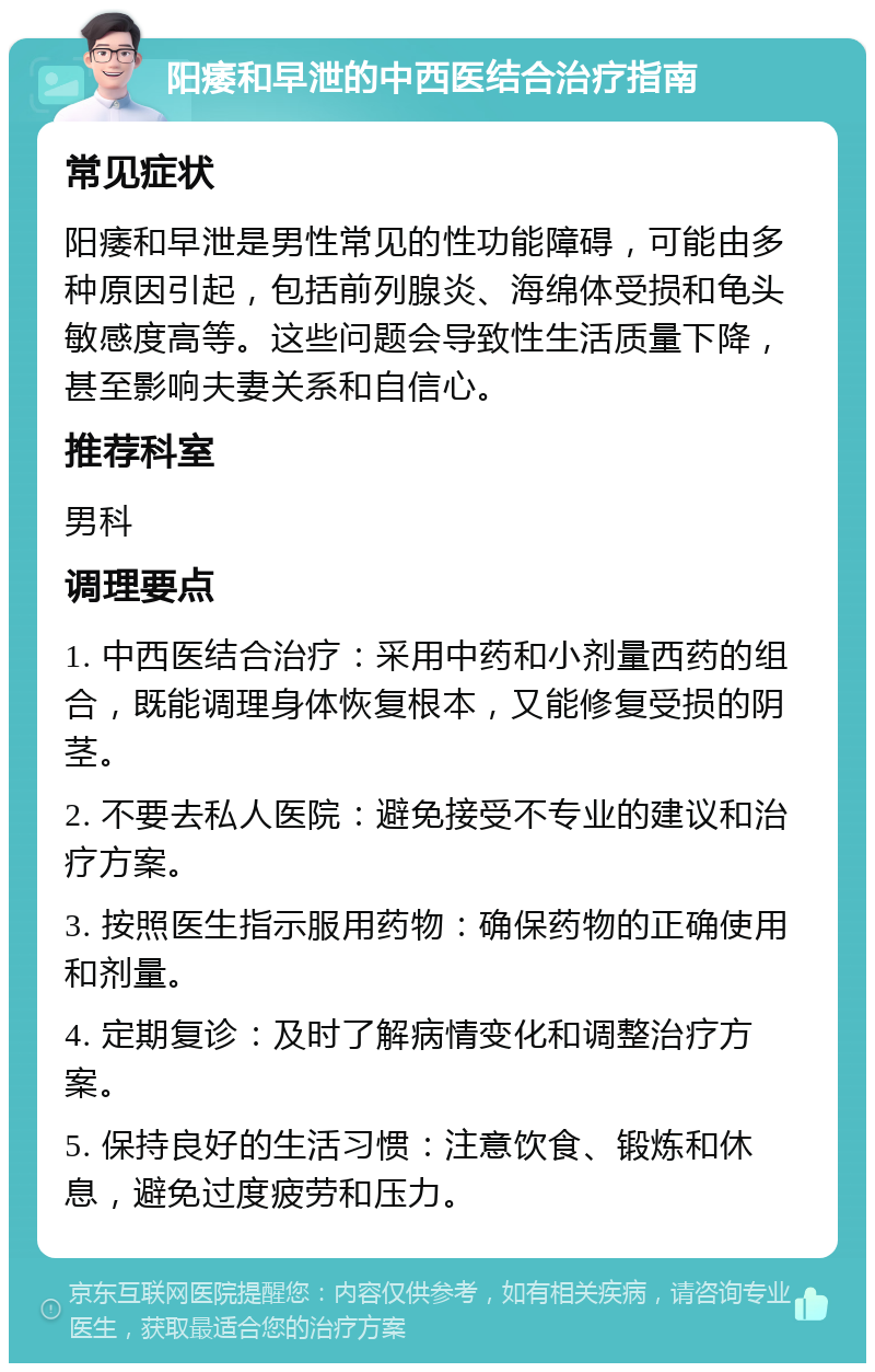 阳痿和早泄的中西医结合治疗指南 常见症状 阳痿和早泄是男性常见的性功能障碍，可能由多种原因引起，包括前列腺炎、海绵体受损和龟头敏感度高等。这些问题会导致性生活质量下降，甚至影响夫妻关系和自信心。 推荐科室 男科 调理要点 1. 中西医结合治疗：采用中药和小剂量西药的组合，既能调理身体恢复根本，又能修复受损的阴茎。 2. 不要去私人医院：避免接受不专业的建议和治疗方案。 3. 按照医生指示服用药物：确保药物的正确使用和剂量。 4. 定期复诊：及时了解病情变化和调整治疗方案。 5. 保持良好的生活习惯：注意饮食、锻炼和休息，避免过度疲劳和压力。