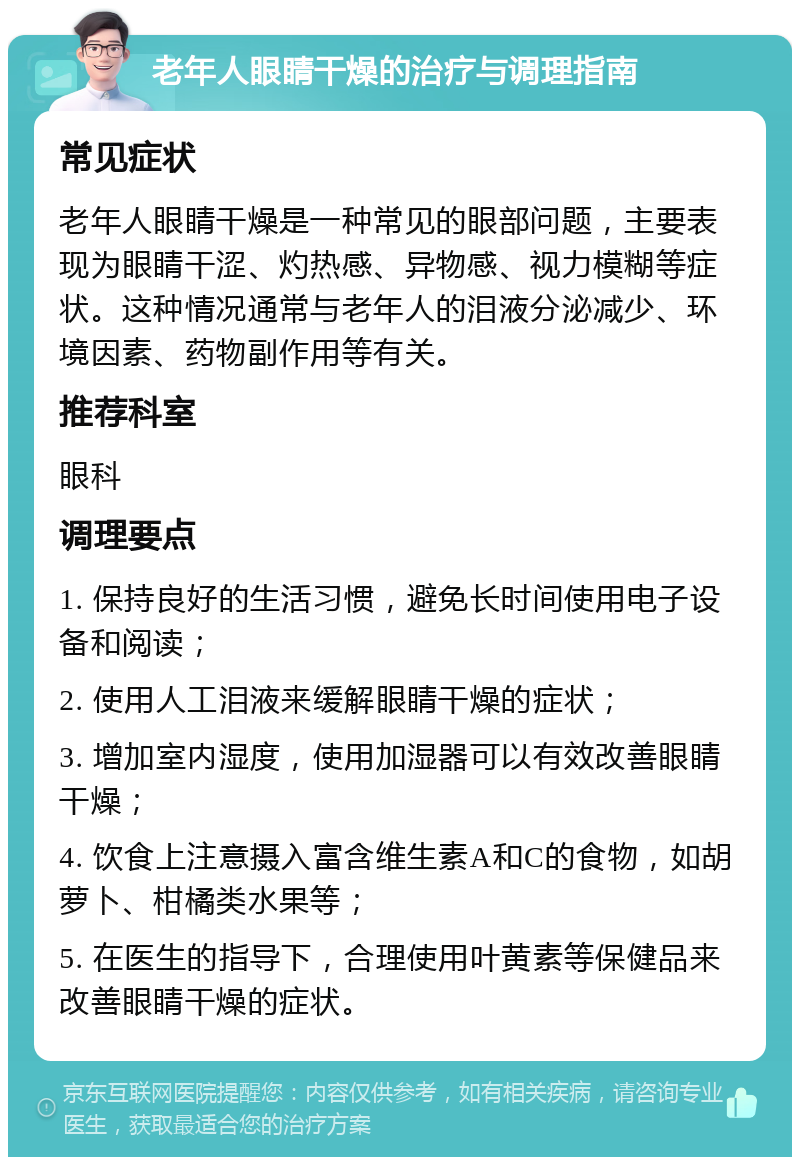 老年人眼睛干燥的治疗与调理指南 常见症状 老年人眼睛干燥是一种常见的眼部问题，主要表现为眼睛干涩、灼热感、异物感、视力模糊等症状。这种情况通常与老年人的泪液分泌减少、环境因素、药物副作用等有关。 推荐科室 眼科 调理要点 1. 保持良好的生活习惯，避免长时间使用电子设备和阅读； 2. 使用人工泪液来缓解眼睛干燥的症状； 3. 增加室内湿度，使用加湿器可以有效改善眼睛干燥； 4. 饮食上注意摄入富含维生素A和C的食物，如胡萝卜、柑橘类水果等； 5. 在医生的指导下，合理使用叶黄素等保健品来改善眼睛干燥的症状。