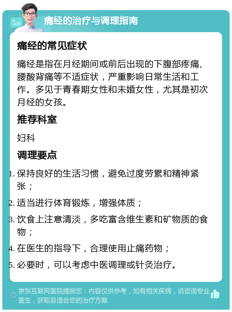 痛经的治疗与调理指南 痛经的常见症状 痛经是指在月经期间或前后出现的下腹部疼痛、腰酸背痛等不适症状，严重影响日常生活和工作。多见于青春期女性和未婚女性，尤其是初次月经的女孩。 推荐科室 妇科 调理要点 保持良好的生活习惯，避免过度劳累和精神紧张； 适当进行体育锻炼，增强体质； 饮食上注意清淡，多吃富含维生素和矿物质的食物； 在医生的指导下，合理使用止痛药物； 必要时，可以考虑中医调理或针灸治疗。