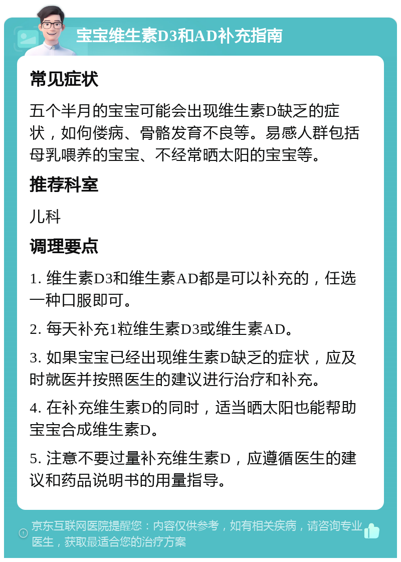 宝宝维生素D3和AD补充指南 常见症状 五个半月的宝宝可能会出现维生素D缺乏的症状，如佝偻病、骨骼发育不良等。易感人群包括母乳喂养的宝宝、不经常晒太阳的宝宝等。 推荐科室 儿科 调理要点 1. 维生素D3和维生素AD都是可以补充的，任选一种口服即可。 2. 每天补充1粒维生素D3或维生素AD。 3. 如果宝宝已经出现维生素D缺乏的症状，应及时就医并按照医生的建议进行治疗和补充。 4. 在补充维生素D的同时，适当晒太阳也能帮助宝宝合成维生素D。 5. 注意不要过量补充维生素D，应遵循医生的建议和药品说明书的用量指导。