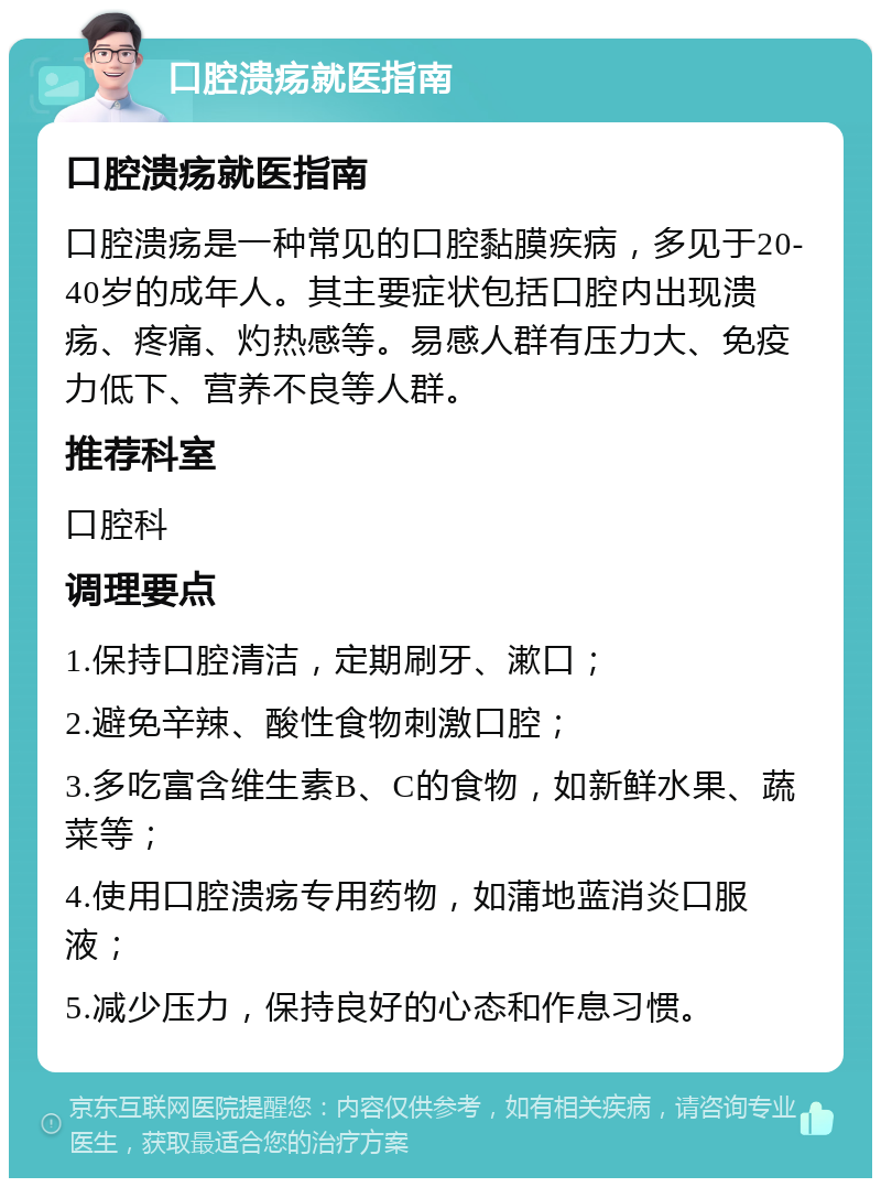 口腔溃疡就医指南 口腔溃疡就医指南 口腔溃疡是一种常见的口腔黏膜疾病，多见于20-40岁的成年人。其主要症状包括口腔内出现溃疡、疼痛、灼热感等。易感人群有压力大、免疫力低下、营养不良等人群。 推荐科室 口腔科 调理要点 1.保持口腔清洁，定期刷牙、漱口； 2.避免辛辣、酸性食物刺激口腔； 3.多吃富含维生素B、C的食物，如新鲜水果、蔬菜等； 4.使用口腔溃疡专用药物，如蒲地蓝消炎口服液； 5.减少压力，保持良好的心态和作息习惯。