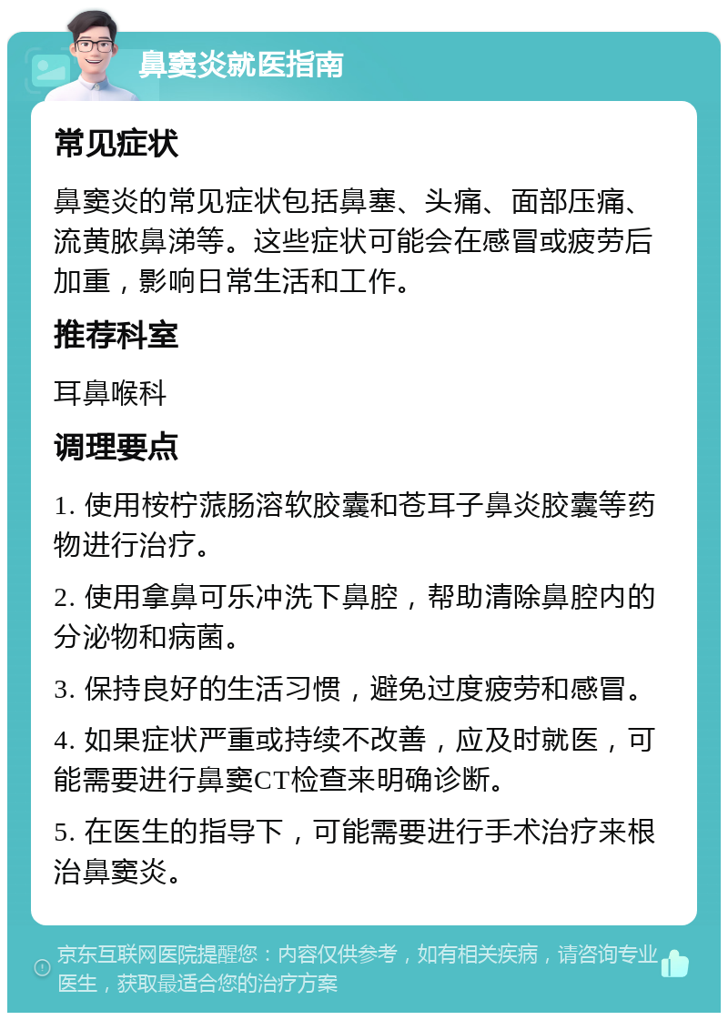 鼻窦炎就医指南 常见症状 鼻窦炎的常见症状包括鼻塞、头痛、面部压痛、流黄脓鼻涕等。这些症状可能会在感冒或疲劳后加重，影响日常生活和工作。 推荐科室 耳鼻喉科 调理要点 1. 使用桉柠蒎肠溶软胶囊和苍耳子鼻炎胶囊等药物进行治疗。 2. 使用拿鼻可乐冲洗下鼻腔，帮助清除鼻腔内的分泌物和病菌。 3. 保持良好的生活习惯，避免过度疲劳和感冒。 4. 如果症状严重或持续不改善，应及时就医，可能需要进行鼻窦CT检查来明确诊断。 5. 在医生的指导下，可能需要进行手术治疗来根治鼻窦炎。