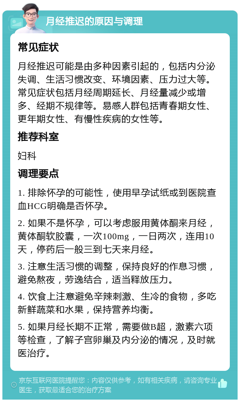 月经推迟的原因与调理 常见症状 月经推迟可能是由多种因素引起的，包括内分泌失调、生活习惯改变、环境因素、压力过大等。常见症状包括月经周期延长、月经量减少或增多、经期不规律等。易感人群包括青春期女性、更年期女性、有慢性疾病的女性等。 推荐科室 妇科 调理要点 1. 排除怀孕的可能性，使用早孕试纸或到医院查血HCG明确是否怀孕。 2. 如果不是怀孕，可以考虑服用黄体酮来月经，黄体酮软胶囊，一次100mg，一日两次，连用10天，停药后一般三到七天来月经。 3. 注意生活习惯的调整，保持良好的作息习惯，避免熬夜，劳逸结合，适当释放压力。 4. 饮食上注意避免辛辣刺激、生冷的食物，多吃新鲜蔬菜和水果，保持营养均衡。 5. 如果月经长期不正常，需要做B超，激素六项等检查，了解子宫卵巢及内分泌的情况，及时就医治疗。