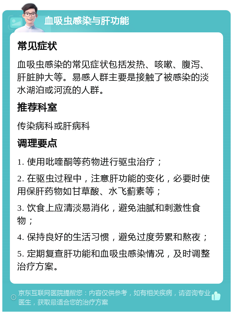 血吸虫感染与肝功能 常见症状 血吸虫感染的常见症状包括发热、咳嗽、腹泻、肝脏肿大等。易感人群主要是接触了被感染的淡水湖泊或河流的人群。 推荐科室 传染病科或肝病科 调理要点 1. 使用吡喹酮等药物进行驱虫治疗； 2. 在驱虫过程中，注意肝功能的变化，必要时使用保肝药物如甘草酸、水飞蓟素等； 3. 饮食上应清淡易消化，避免油腻和刺激性食物； 4. 保持良好的生活习惯，避免过度劳累和熬夜； 5. 定期复查肝功能和血吸虫感染情况，及时调整治疗方案。