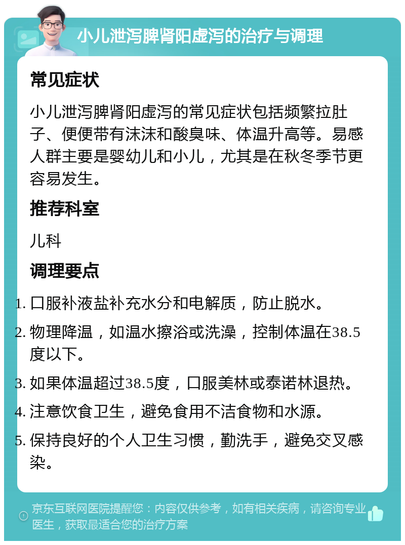 小儿泄泻脾肾阳虚泻的治疗与调理 常见症状 小儿泄泻脾肾阳虚泻的常见症状包括频繁拉肚子、便便带有沫沫和酸臭味、体温升高等。易感人群主要是婴幼儿和小儿，尤其是在秋冬季节更容易发生。 推荐科室 儿科 调理要点 口服补液盐补充水分和电解质，防止脱水。 物理降温，如温水擦浴或洗澡，控制体温在38.5度以下。 如果体温超过38.5度，口服美林或泰诺林退热。 注意饮食卫生，避免食用不洁食物和水源。 保持良好的个人卫生习惯，勤洗手，避免交叉感染。