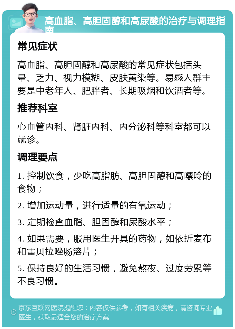 高血脂、高胆固醇和高尿酸的治疗与调理指南 常见症状 高血脂、高胆固醇和高尿酸的常见症状包括头晕、乏力、视力模糊、皮肤黄染等。易感人群主要是中老年人、肥胖者、长期吸烟和饮酒者等。 推荐科室 心血管内科、肾脏内科、内分泌科等科室都可以就诊。 调理要点 1. 控制饮食，少吃高脂肪、高胆固醇和高嘌呤的食物； 2. 增加运动量，进行适量的有氧运动； 3. 定期检查血脂、胆固醇和尿酸水平； 4. 如果需要，服用医生开具的药物，如依折麦布和雷贝拉唑肠溶片； 5. 保持良好的生活习惯，避免熬夜、过度劳累等不良习惯。