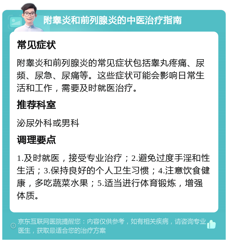 附睾炎和前列腺炎的中医治疗指南 常见症状 附睾炎和前列腺炎的常见症状包括睾丸疼痛、尿频、尿急、尿痛等。这些症状可能会影响日常生活和工作，需要及时就医治疗。 推荐科室 泌尿外科或男科 调理要点 1.及时就医，接受专业治疗；2.避免过度手淫和性生活；3.保持良好的个人卫生习惯；4.注意饮食健康，多吃蔬菜水果；5.适当进行体育锻炼，增强体质。