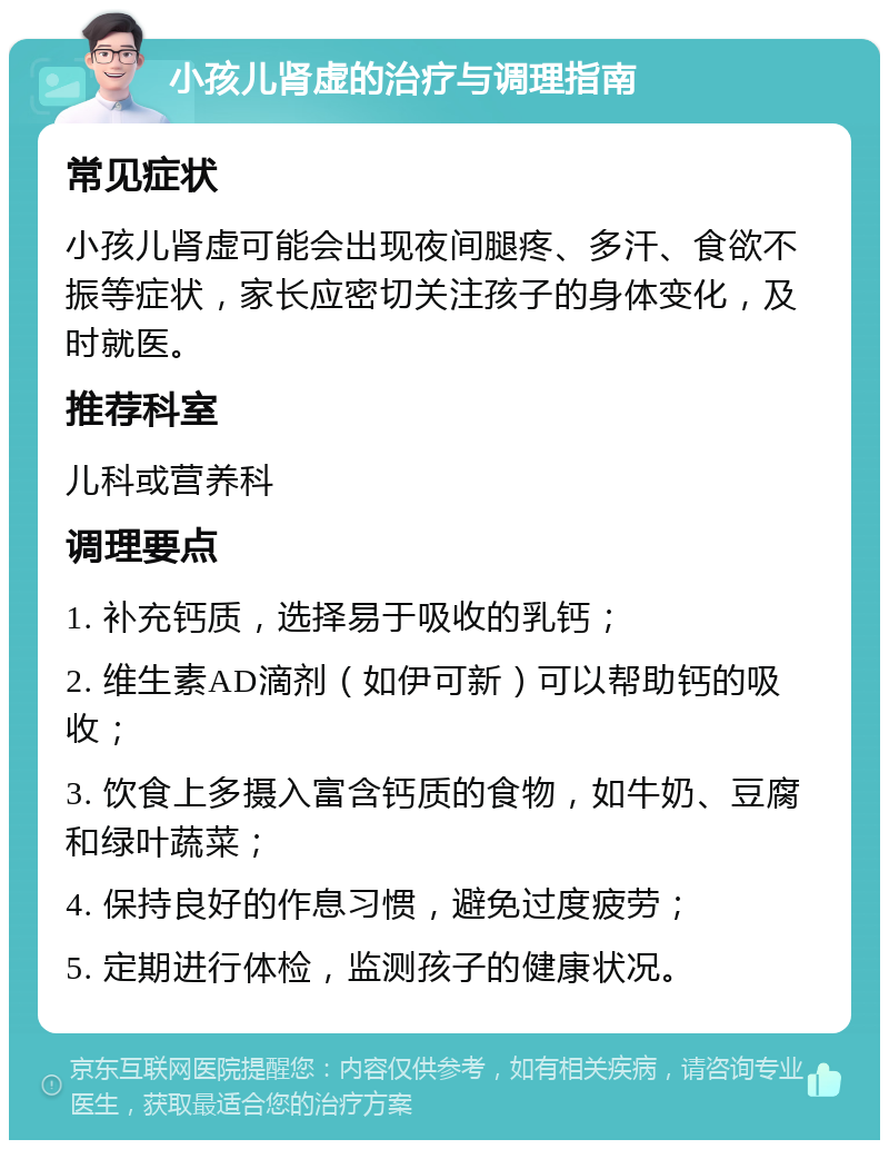 小孩儿肾虚的治疗与调理指南 常见症状 小孩儿肾虚可能会出现夜间腿疼、多汗、食欲不振等症状，家长应密切关注孩子的身体变化，及时就医。 推荐科室 儿科或营养科 调理要点 1. 补充钙质，选择易于吸收的乳钙； 2. 维生素AD滴剂（如伊可新）可以帮助钙的吸收； 3. 饮食上多摄入富含钙质的食物，如牛奶、豆腐和绿叶蔬菜； 4. 保持良好的作息习惯，避免过度疲劳； 5. 定期进行体检，监测孩子的健康状况。