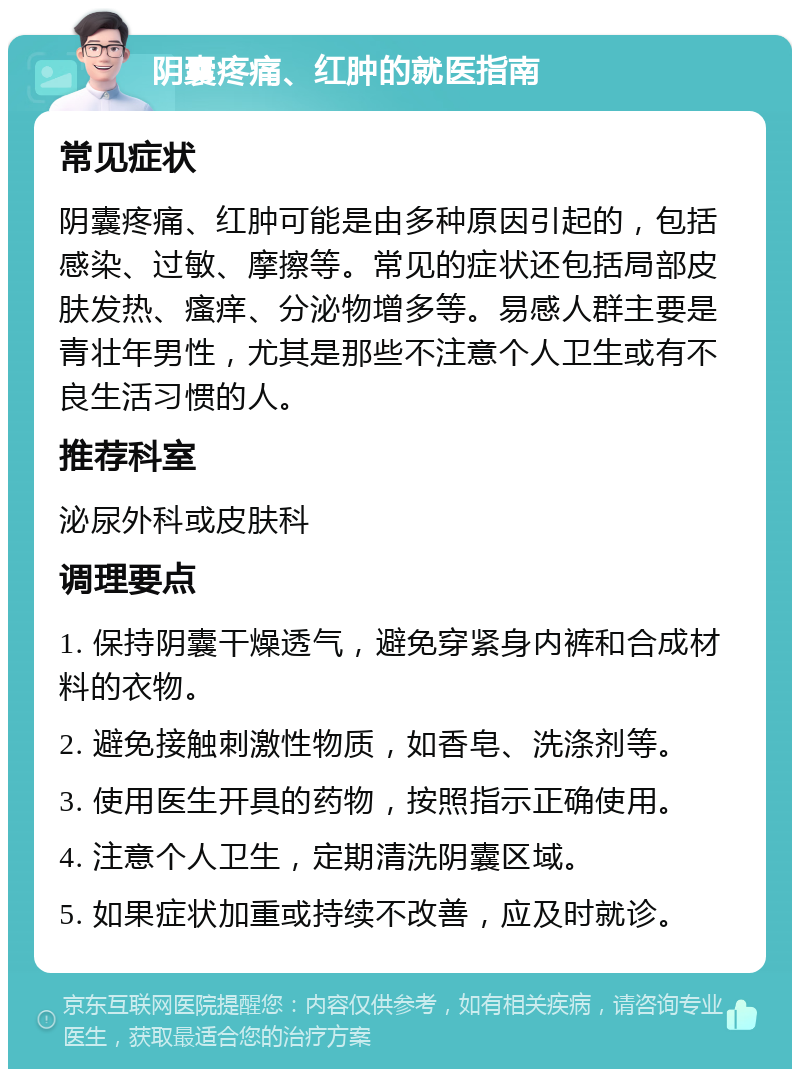 阴囊疼痛、红肿的就医指南 常见症状 阴囊疼痛、红肿可能是由多种原因引起的，包括感染、过敏、摩擦等。常见的症状还包括局部皮肤发热、瘙痒、分泌物增多等。易感人群主要是青壮年男性，尤其是那些不注意个人卫生或有不良生活习惯的人。 推荐科室 泌尿外科或皮肤科 调理要点 1. 保持阴囊干燥透气，避免穿紧身内裤和合成材料的衣物。 2. 避免接触刺激性物质，如香皂、洗涤剂等。 3. 使用医生开具的药物，按照指示正确使用。 4. 注意个人卫生，定期清洗阴囊区域。 5. 如果症状加重或持续不改善，应及时就诊。