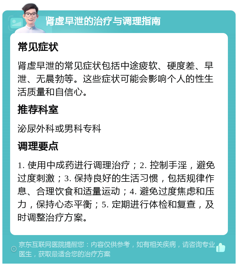 肾虚早泄的治疗与调理指南 常见症状 肾虚早泄的常见症状包括中途疲软、硬度差、早泄、无晨勃等。这些症状可能会影响个人的性生活质量和自信心。 推荐科室 泌尿外科或男科专科 调理要点 1. 使用中成药进行调理治疗；2. 控制手淫，避免过度刺激；3. 保持良好的生活习惯，包括规律作息、合理饮食和适量运动；4. 避免过度焦虑和压力，保持心态平衡；5. 定期进行体检和复查，及时调整治疗方案。