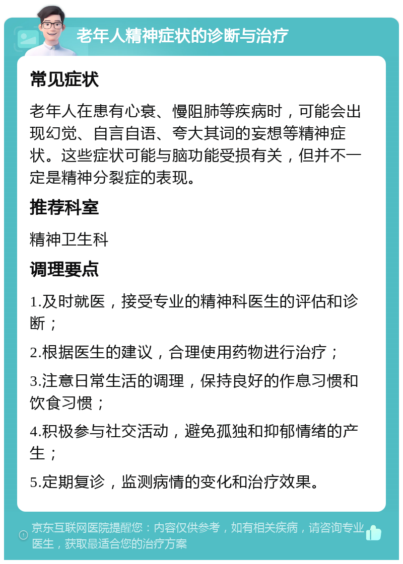 老年人精神症状的诊断与治疗 常见症状 老年人在患有心衰、慢阻肺等疾病时，可能会出现幻觉、自言自语、夸大其词的妄想等精神症状。这些症状可能与脑功能受损有关，但并不一定是精神分裂症的表现。 推荐科室 精神卫生科 调理要点 1.及时就医，接受专业的精神科医生的评估和诊断； 2.根据医生的建议，合理使用药物进行治疗； 3.注意日常生活的调理，保持良好的作息习惯和饮食习惯； 4.积极参与社交活动，避免孤独和抑郁情绪的产生； 5.定期复诊，监测病情的变化和治疗效果。