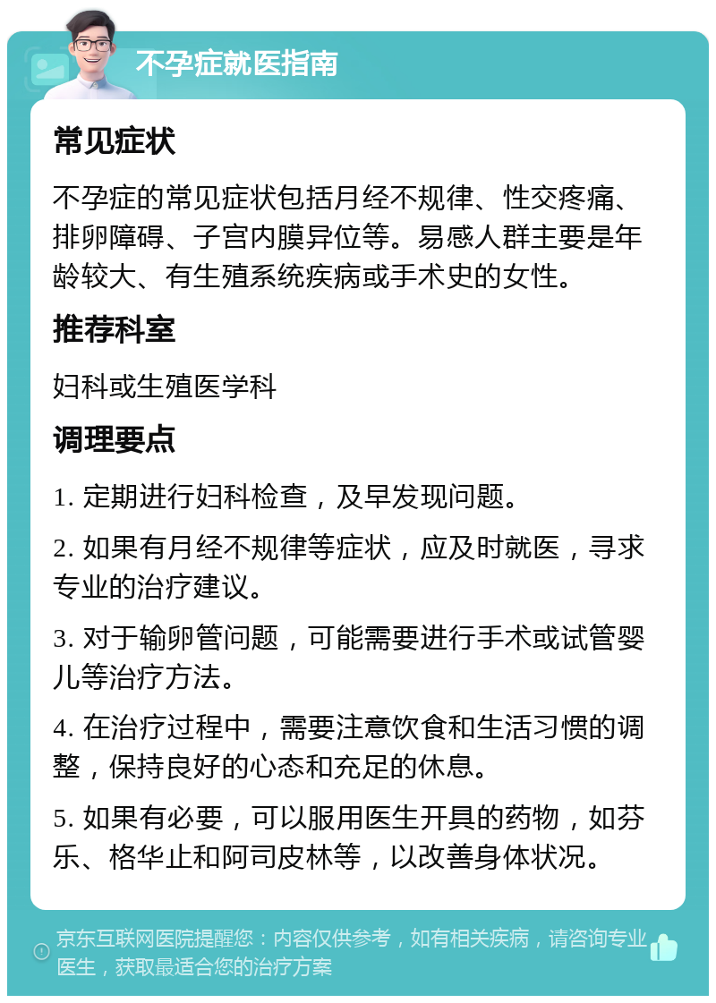 不孕症就医指南 常见症状 不孕症的常见症状包括月经不规律、性交疼痛、排卵障碍、子宫内膜异位等。易感人群主要是年龄较大、有生殖系统疾病或手术史的女性。 推荐科室 妇科或生殖医学科 调理要点 1. 定期进行妇科检查，及早发现问题。 2. 如果有月经不规律等症状，应及时就医，寻求专业的治疗建议。 3. 对于输卵管问题，可能需要进行手术或试管婴儿等治疗方法。 4. 在治疗过程中，需要注意饮食和生活习惯的调整，保持良好的心态和充足的休息。 5. 如果有必要，可以服用医生开具的药物，如芬乐、格华止和阿司皮林等，以改善身体状况。