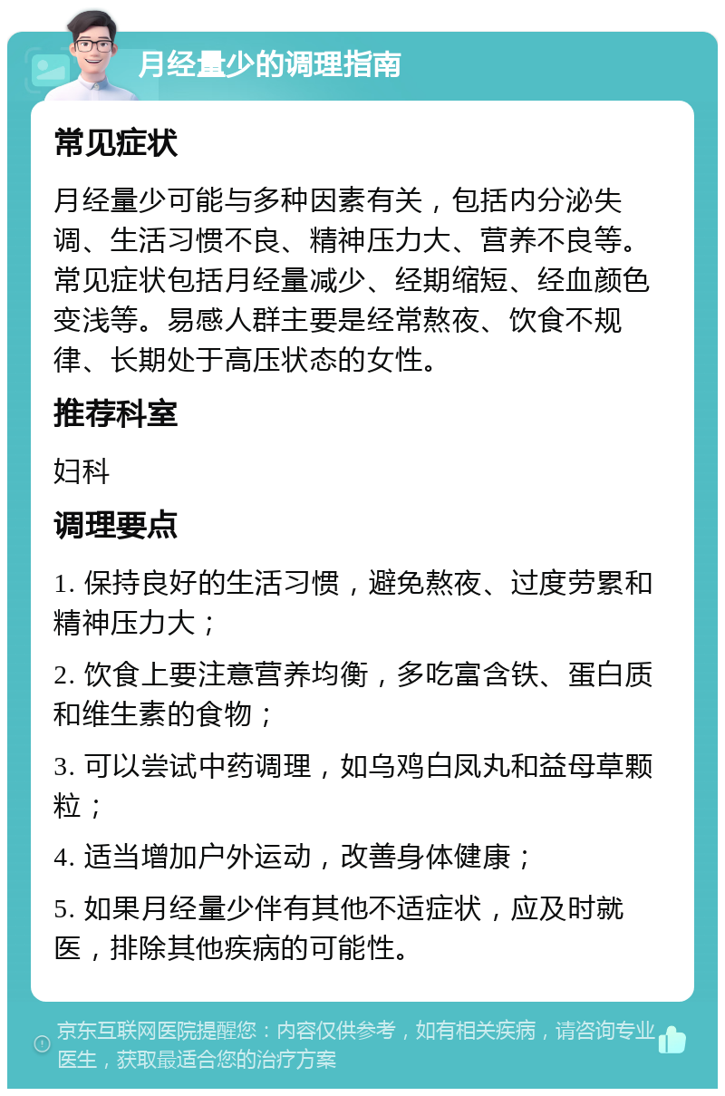 月经量少的调理指南 常见症状 月经量少可能与多种因素有关，包括内分泌失调、生活习惯不良、精神压力大、营养不良等。常见症状包括月经量减少、经期缩短、经血颜色变浅等。易感人群主要是经常熬夜、饮食不规律、长期处于高压状态的女性。 推荐科室 妇科 调理要点 1. 保持良好的生活习惯，避免熬夜、过度劳累和精神压力大； 2. 饮食上要注意营养均衡，多吃富含铁、蛋白质和维生素的食物； 3. 可以尝试中药调理，如乌鸡白凤丸和益母草颗粒； 4. 适当增加户外运动，改善身体健康； 5. 如果月经量少伴有其他不适症状，应及时就医，排除其他疾病的可能性。