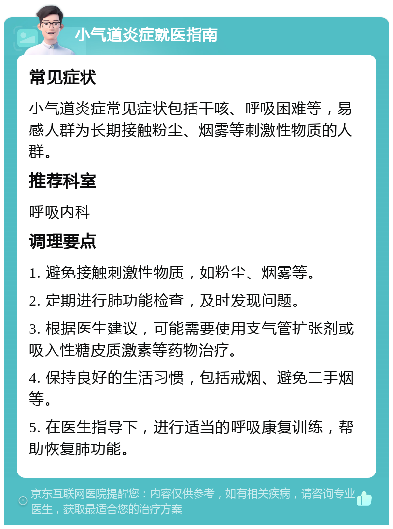 小气道炎症就医指南 常见症状 小气道炎症常见症状包括干咳、呼吸困难等，易感人群为长期接触粉尘、烟雾等刺激性物质的人群。 推荐科室 呼吸内科 调理要点 1. 避免接触刺激性物质，如粉尘、烟雾等。 2. 定期进行肺功能检查，及时发现问题。 3. 根据医生建议，可能需要使用支气管扩张剂或吸入性糖皮质激素等药物治疗。 4. 保持良好的生活习惯，包括戒烟、避免二手烟等。 5. 在医生指导下，进行适当的呼吸康复训练，帮助恢复肺功能。