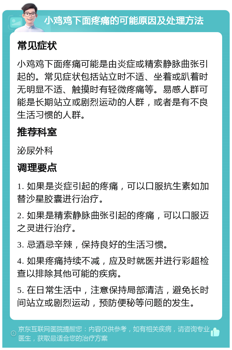 小鸡鸡下面疼痛的可能原因及处理方法 常见症状 小鸡鸡下面疼痛可能是由炎症或精索静脉曲张引起的。常见症状包括站立时不适、坐着或趴着时无明显不适、触摸时有轻微疼痛等。易感人群可能是长期站立或剧烈运动的人群，或者是有不良生活习惯的人群。 推荐科室 泌尿外科 调理要点 1. 如果是炎症引起的疼痛，可以口服抗生素如加替沙星胶囊进行治疗。 2. 如果是精索静脉曲张引起的疼痛，可以口服迈之灵进行治疗。 3. 忌酒忌辛辣，保持良好的生活习惯。 4. 如果疼痛持续不减，应及时就医并进行彩超检查以排除其他可能的疾病。 5. 在日常生活中，注意保持局部清洁，避免长时间站立或剧烈运动，预防便秘等问题的发生。