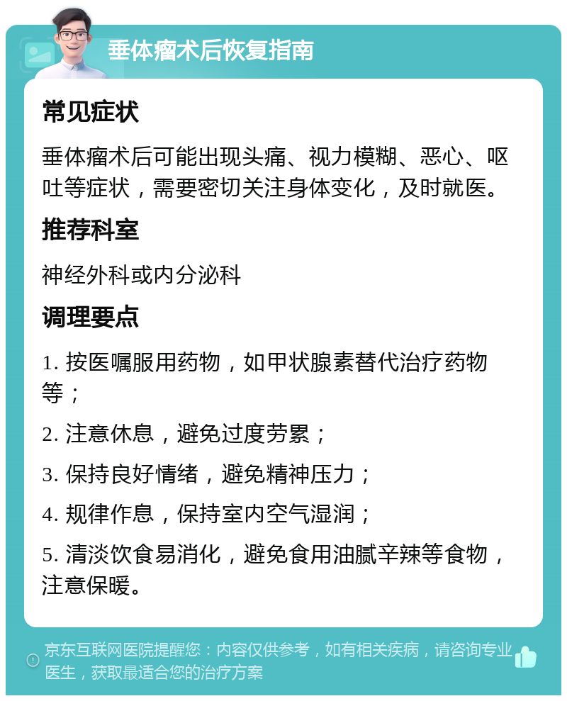 垂体瘤术后恢复指南 常见症状 垂体瘤术后可能出现头痛、视力模糊、恶心、呕吐等症状，需要密切关注身体变化，及时就医。 推荐科室 神经外科或内分泌科 调理要点 1. 按医嘱服用药物，如甲状腺素替代治疗药物等； 2. 注意休息，避免过度劳累； 3. 保持良好情绪，避免精神压力； 4. 规律作息，保持室内空气湿润； 5. 清淡饮食易消化，避免食用油腻辛辣等食物，注意保暖。