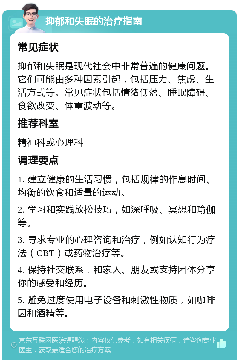 抑郁和失眠的治疗指南 常见症状 抑郁和失眠是现代社会中非常普遍的健康问题。它们可能由多种因素引起，包括压力、焦虑、生活方式等。常见症状包括情绪低落、睡眠障碍、食欲改变、体重波动等。 推荐科室 精神科或心理科 调理要点 1. 建立健康的生活习惯，包括规律的作息时间、均衡的饮食和适量的运动。 2. 学习和实践放松技巧，如深呼吸、冥想和瑜伽等。 3. 寻求专业的心理咨询和治疗，例如认知行为疗法（CBT）或药物治疗等。 4. 保持社交联系，和家人、朋友或支持团体分享你的感受和经历。 5. 避免过度使用电子设备和刺激性物质，如咖啡因和酒精等。