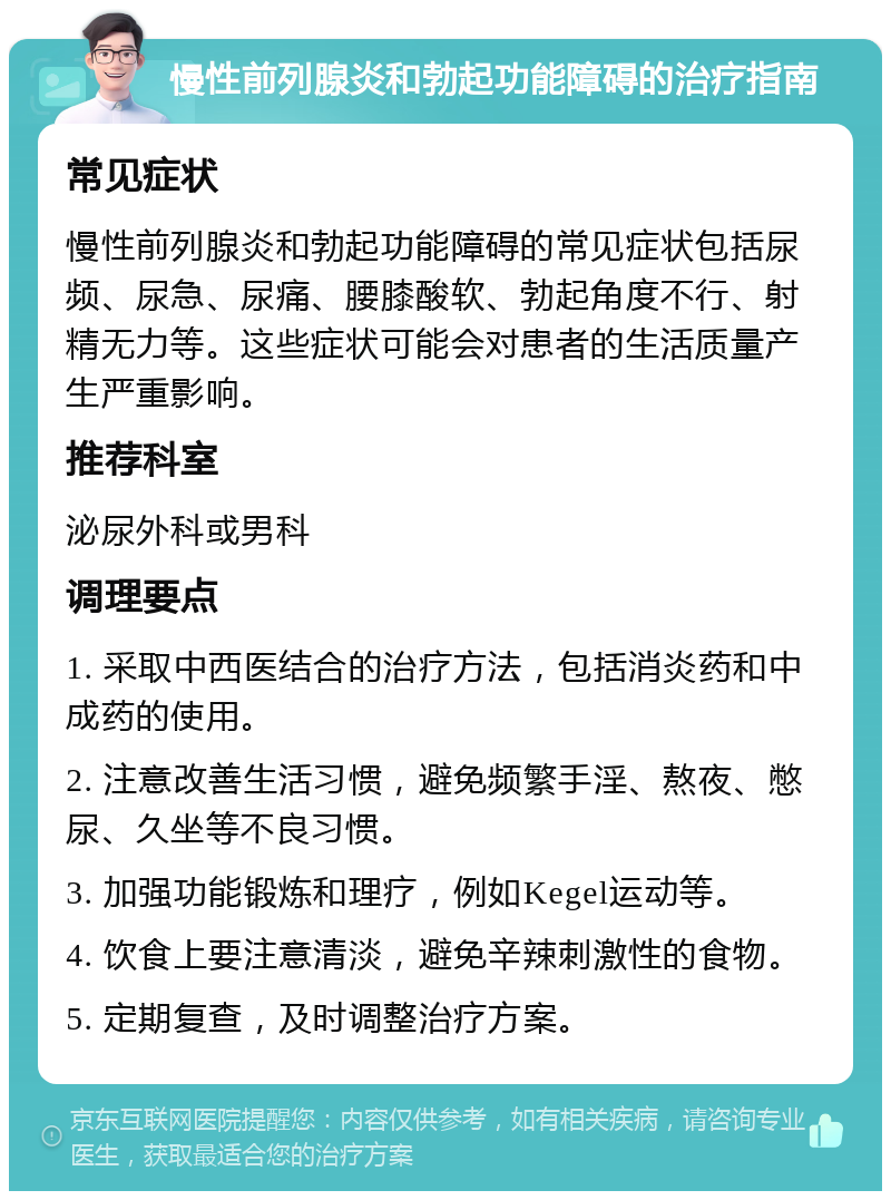 慢性前列腺炎和勃起功能障碍的治疗指南 常见症状 慢性前列腺炎和勃起功能障碍的常见症状包括尿频、尿急、尿痛、腰膝酸软、勃起角度不行、射精无力等。这些症状可能会对患者的生活质量产生严重影响。 推荐科室 泌尿外科或男科 调理要点 1. 采取中西医结合的治疗方法，包括消炎药和中成药的使用。 2. 注意改善生活习惯，避免频繁手淫、熬夜、憋尿、久坐等不良习惯。 3. 加强功能锻炼和理疗，例如Kegel运动等。 4. 饮食上要注意清淡，避免辛辣刺激性的食物。 5. 定期复查，及时调整治疗方案。