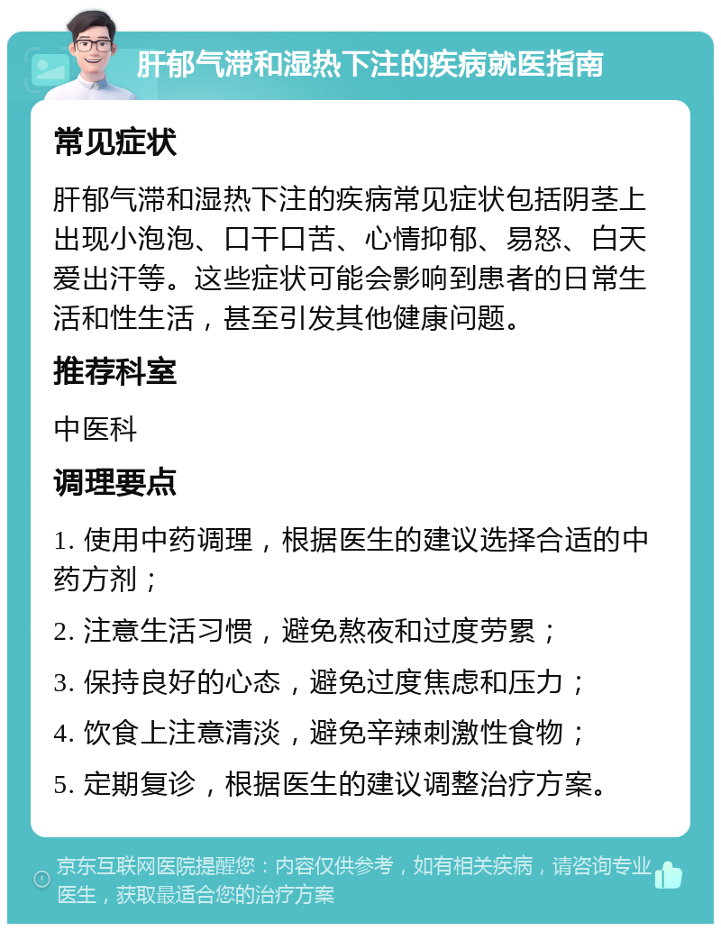 肝郁气滞和湿热下注的疾病就医指南 常见症状 肝郁气滞和湿热下注的疾病常见症状包括阴茎上出现小泡泡、口干口苦、心情抑郁、易怒、白天爱出汗等。这些症状可能会影响到患者的日常生活和性生活，甚至引发其他健康问题。 推荐科室 中医科 调理要点 1. 使用中药调理，根据医生的建议选择合适的中药方剂； 2. 注意生活习惯，避免熬夜和过度劳累； 3. 保持良好的心态，避免过度焦虑和压力； 4. 饮食上注意清淡，避免辛辣刺激性食物； 5. 定期复诊，根据医生的建议调整治疗方案。