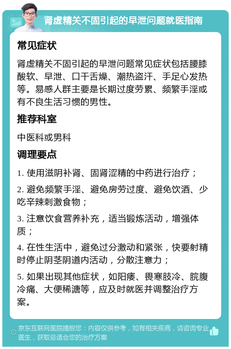 肾虚精关不固引起的早泄问题就医指南 常见症状 肾虚精关不固引起的早泄问题常见症状包括腰膝酸软、早泄、口干舌燥、潮热盗汗、手足心发热等。易感人群主要是长期过度劳累、频繁手淫或有不良生活习惯的男性。 推荐科室 中医科或男科 调理要点 1. 使用滋阴补肾、固肾涩精的中药进行治疗； 2. 避免频繁手淫、避免房劳过度、避免饮酒、少吃辛辣刺激食物； 3. 注意饮食营养补充，适当锻炼活动，增强体质； 4. 在性生活中，避免过分激动和紧张，快要射精时停止阴茎阴道内活动，分散注意力； 5. 如果出现其他症状，如阳痿、畏寒肢冷、脘腹冷痛、大便稀溏等，应及时就医并调整治疗方案。