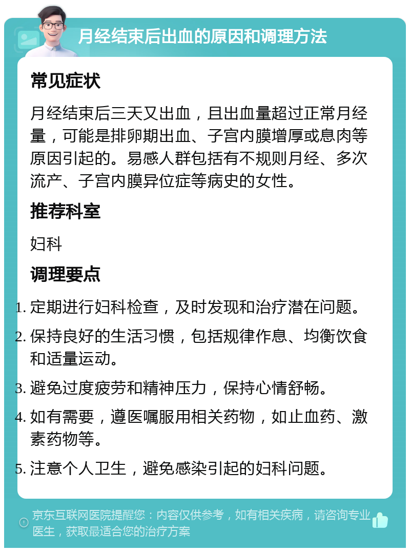 月经结束后出血的原因和调理方法 常见症状 月经结束后三天又出血，且出血量超过正常月经量，可能是排卵期出血、子宫内膜增厚或息肉等原因引起的。易感人群包括有不规则月经、多次流产、子宫内膜异位症等病史的女性。 推荐科室 妇科 调理要点 定期进行妇科检查，及时发现和治疗潜在问题。 保持良好的生活习惯，包括规律作息、均衡饮食和适量运动。 避免过度疲劳和精神压力，保持心情舒畅。 如有需要，遵医嘱服用相关药物，如止血药、激素药物等。 注意个人卫生，避免感染引起的妇科问题。