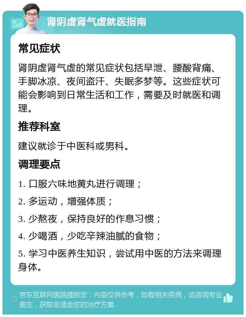 肾阴虚肾气虚就医指南 常见症状 肾阴虚肾气虚的常见症状包括早泄、腰酸背痛、手脚冰凉、夜间盗汗、失眠多梦等。这些症状可能会影响到日常生活和工作，需要及时就医和调理。 推荐科室 建议就诊于中医科或男科。 调理要点 1. 口服六味地黄丸进行调理； 2. 多运动，增强体质； 3. 少熬夜，保持良好的作息习惯； 4. 少喝酒，少吃辛辣油腻的食物； 5. 学习中医养生知识，尝试用中医的方法来调理身体。