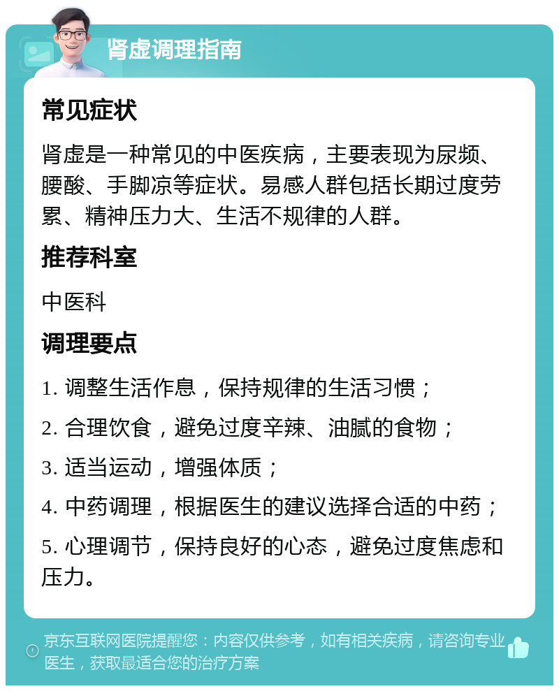 肾虚调理指南 常见症状 肾虚是一种常见的中医疾病，主要表现为尿频、腰酸、手脚凉等症状。易感人群包括长期过度劳累、精神压力大、生活不规律的人群。 推荐科室 中医科 调理要点 1. 调整生活作息，保持规律的生活习惯； 2. 合理饮食，避免过度辛辣、油腻的食物； 3. 适当运动，增强体质； 4. 中药调理，根据医生的建议选择合适的中药； 5. 心理调节，保持良好的心态，避免过度焦虑和压力。