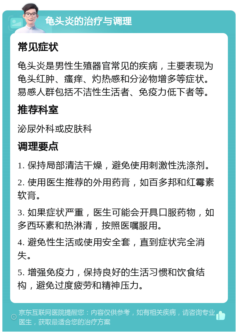 龟头炎的治疗与调理 常见症状 龟头炎是男性生殖器官常见的疾病，主要表现为龟头红肿、瘙痒、灼热感和分泌物增多等症状。易感人群包括不洁性生活者、免疫力低下者等。 推荐科室 泌尿外科或皮肤科 调理要点 1. 保持局部清洁干燥，避免使用刺激性洗涤剂。 2. 使用医生推荐的外用药膏，如百多邦和红霉素软膏。 3. 如果症状严重，医生可能会开具口服药物，如多西环素和热淋清，按照医嘱服用。 4. 避免性生活或使用安全套，直到症状完全消失。 5. 增强免疫力，保持良好的生活习惯和饮食结构，避免过度疲劳和精神压力。