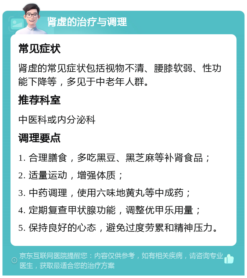 肾虚的治疗与调理 常见症状 肾虚的常见症状包括视物不清、腰膝软弱、性功能下降等，多见于中老年人群。 推荐科室 中医科或内分泌科 调理要点 1. 合理膳食，多吃黑豆、黑芝麻等补肾食品； 2. 适量运动，增强体质； 3. 中药调理，使用六味地黄丸等中成药； 4. 定期复查甲状腺功能，调整优甲乐用量； 5. 保持良好的心态，避免过度劳累和精神压力。