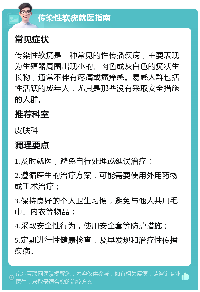 传染性软疣就医指南 常见症状 传染性软疣是一种常见的性传播疾病，主要表现为生殖器周围出现小的、肉色或灰白色的疣状生长物，通常不伴有疼痛或瘙痒感。易感人群包括性活跃的成年人，尤其是那些没有采取安全措施的人群。 推荐科室 皮肤科 调理要点 1.及时就医，避免自行处理或延误治疗； 2.遵循医生的治疗方案，可能需要使用外用药物或手术治疗； 3.保持良好的个人卫生习惯，避免与他人共用毛巾、内衣等物品； 4.采取安全性行为，使用安全套等防护措施； 5.定期进行性健康检查，及早发现和治疗性传播疾病。