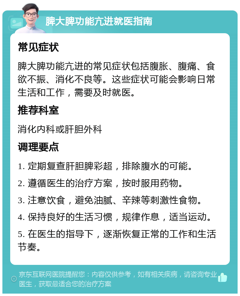 脾大脾功能亢进就医指南 常见症状 脾大脾功能亢进的常见症状包括腹胀、腹痛、食欲不振、消化不良等。这些症状可能会影响日常生活和工作，需要及时就医。 推荐科室 消化内科或肝胆外科 调理要点 1. 定期复查肝胆脾彩超，排除腹水的可能。 2. 遵循医生的治疗方案，按时服用药物。 3. 注意饮食，避免油腻、辛辣等刺激性食物。 4. 保持良好的生活习惯，规律作息，适当运动。 5. 在医生的指导下，逐渐恢复正常的工作和生活节奏。