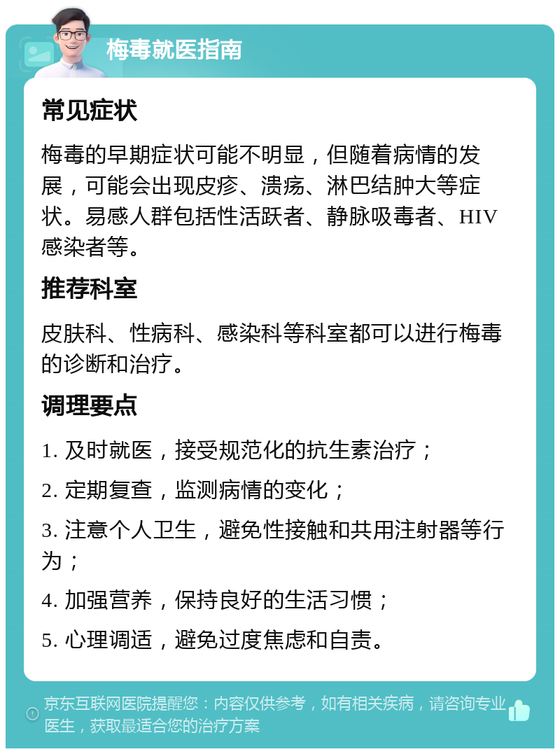 梅毒就医指南 常见症状 梅毒的早期症状可能不明显，但随着病情的发展，可能会出现皮疹、溃疡、淋巴结肿大等症状。易感人群包括性活跃者、静脉吸毒者、HIV感染者等。 推荐科室 皮肤科、性病科、感染科等科室都可以进行梅毒的诊断和治疗。 调理要点 1. 及时就医，接受规范化的抗生素治疗； 2. 定期复查，监测病情的变化； 3. 注意个人卫生，避免性接触和共用注射器等行为； 4. 加强营养，保持良好的生活习惯； 5. 心理调适，避免过度焦虑和自责。