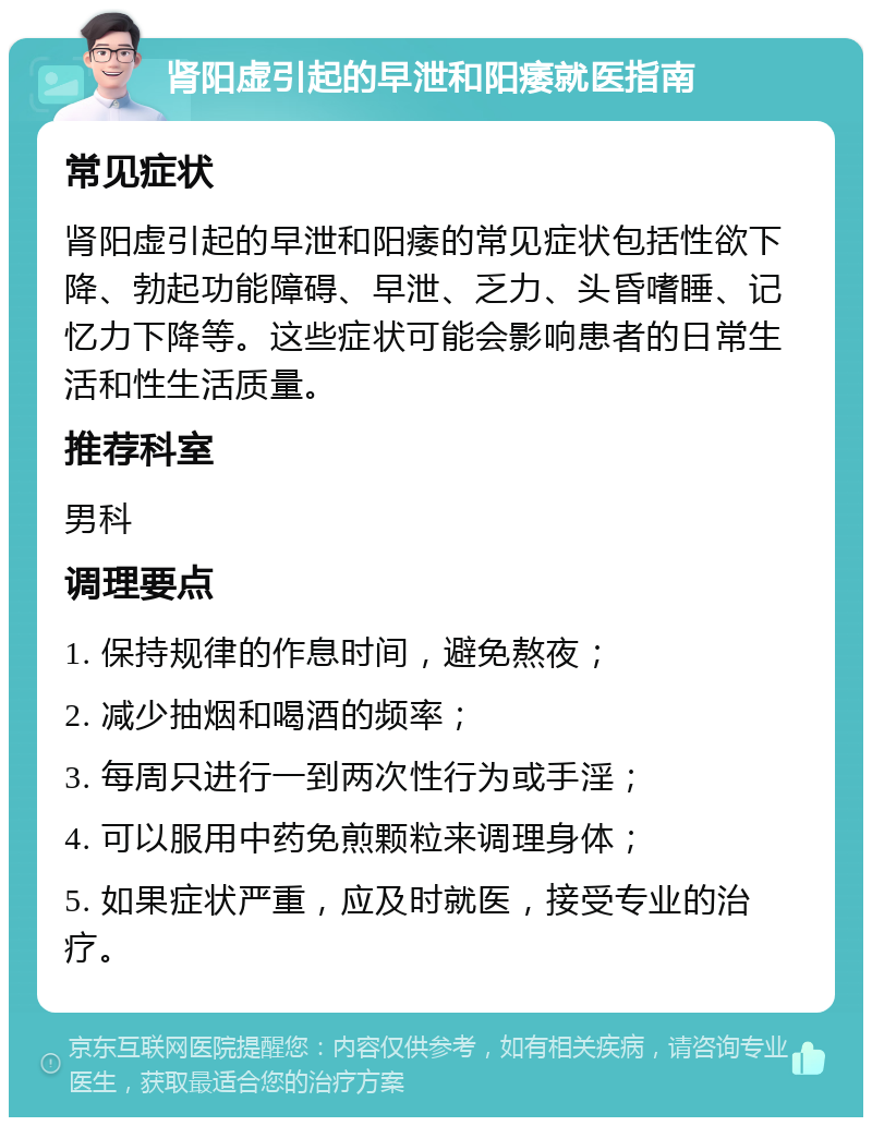 肾阳虚引起的早泄和阳痿就医指南 常见症状 肾阳虚引起的早泄和阳痿的常见症状包括性欲下降、勃起功能障碍、早泄、乏力、头昏嗜睡、记忆力下降等。这些症状可能会影响患者的日常生活和性生活质量。 推荐科室 男科 调理要点 1. 保持规律的作息时间，避免熬夜； 2. 减少抽烟和喝酒的频率； 3. 每周只进行一到两次性行为或手淫； 4. 可以服用中药免煎颗粒来调理身体； 5. 如果症状严重，应及时就医，接受专业的治疗。