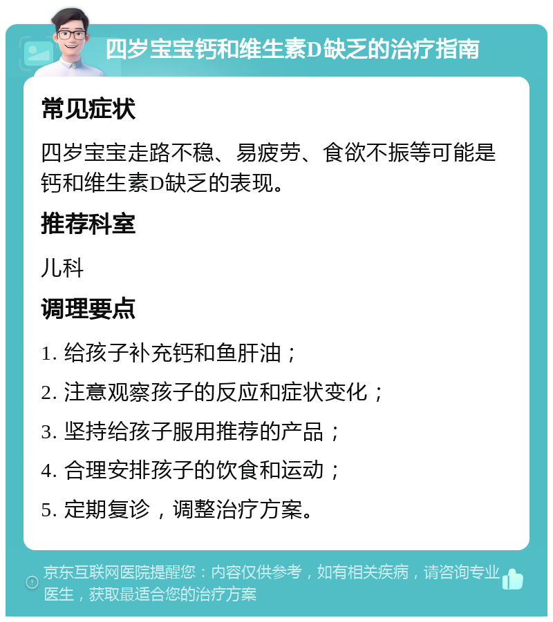 四岁宝宝钙和维生素D缺乏的治疗指南 常见症状 四岁宝宝走路不稳、易疲劳、食欲不振等可能是钙和维生素D缺乏的表现。 推荐科室 儿科 调理要点 1. 给孩子补充钙和鱼肝油； 2. 注意观察孩子的反应和症状变化； 3. 坚持给孩子服用推荐的产品； 4. 合理安排孩子的饮食和运动； 5. 定期复诊，调整治疗方案。