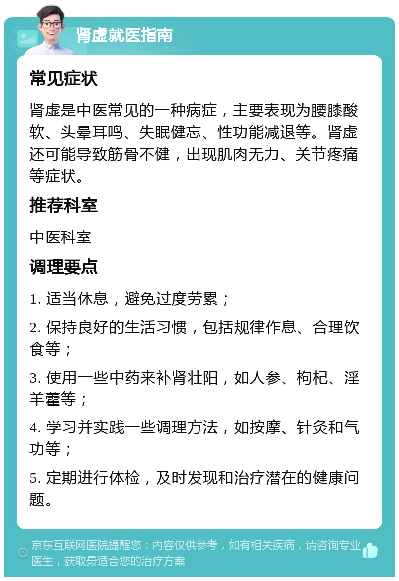 肾虚就医指南 常见症状 肾虚是中医常见的一种病症，主要表现为腰膝酸软、头晕耳鸣、失眠健忘、性功能减退等。肾虚还可能导致筋骨不健，出现肌肉无力、关节疼痛等症状。 推荐科室 中医科室 调理要点 1. 适当休息，避免过度劳累； 2. 保持良好的生活习惯，包括规律作息、合理饮食等； 3. 使用一些中药来补肾壮阳，如人参、枸杞、淫羊藿等； 4. 学习并实践一些调理方法，如按摩、针灸和气功等； 5. 定期进行体检，及时发现和治疗潜在的健康问题。