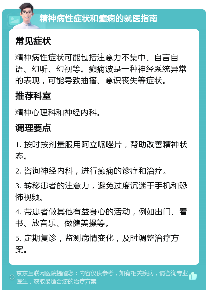 精神病性症状和癫痫的就医指南 常见症状 精神病性症状可能包括注意力不集中、自言自语、幻听、幻视等。癫痫波是一种神经系统异常的表现，可能导致抽搐、意识丧失等症状。 推荐科室 精神心理科和神经内科。 调理要点 1. 按时按剂量服用阿立哌唑片，帮助改善精神状态。 2. 咨询神经内科，进行癫痫的诊疗和治疗。 3. 转移患者的注意力，避免过度沉迷于手机和恐怖视频。 4. 带患者做其他有益身心的活动，例如出门、看书、放音乐、做健美操等。 5. 定期复诊，监测病情变化，及时调整治疗方案。