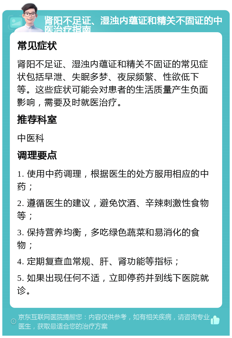 肾阳不足证、湿浊内蕴证和精关不固证的中医治疗指南 常见症状 肾阳不足证、湿浊内蕴证和精关不固证的常见症状包括早泄、失眠多梦、夜尿频繁、性欲低下等。这些症状可能会对患者的生活质量产生负面影响，需要及时就医治疗。 推荐科室 中医科 调理要点 1. 使用中药调理，根据医生的处方服用相应的中药； 2. 遵循医生的建议，避免饮酒、辛辣刺激性食物等； 3. 保持营养均衡，多吃绿色蔬菜和易消化的食物； 4. 定期复查血常规、肝、肾功能等指标； 5. 如果出现任何不适，立即停药并到线下医院就诊。