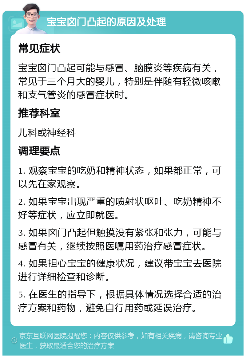 宝宝囟门凸起的原因及处理 常见症状 宝宝囟门凸起可能与感冒、脑膜炎等疾病有关，常见于三个月大的婴儿，特别是伴随有轻微咳嗽和支气管炎的感冒症状时。 推荐科室 儿科或神经科 调理要点 1. 观察宝宝的吃奶和精神状态，如果都正常，可以先在家观察。 2. 如果宝宝出现严重的喷射状呕吐、吃奶精神不好等症状，应立即就医。 3. 如果囟门凸起但触摸没有紧张和张力，可能与感冒有关，继续按照医嘱用药治疗感冒症状。 4. 如果担心宝宝的健康状况，建议带宝宝去医院进行详细检查和诊断。 5. 在医生的指导下，根据具体情况选择合适的治疗方案和药物，避免自行用药或延误治疗。