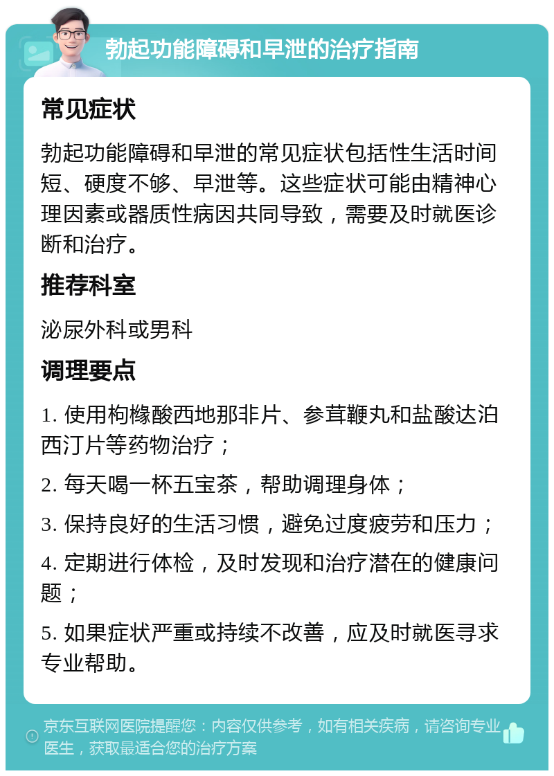 勃起功能障碍和早泄的治疗指南 常见症状 勃起功能障碍和早泄的常见症状包括性生活时间短、硬度不够、早泄等。这些症状可能由精神心理因素或器质性病因共同导致，需要及时就医诊断和治疗。 推荐科室 泌尿外科或男科 调理要点 1. 使用枸橼酸西地那非片、参茸鞭丸和盐酸达泊西汀片等药物治疗； 2. 每天喝一杯五宝茶，帮助调理身体； 3. 保持良好的生活习惯，避免过度疲劳和压力； 4. 定期进行体检，及时发现和治疗潜在的健康问题； 5. 如果症状严重或持续不改善，应及时就医寻求专业帮助。