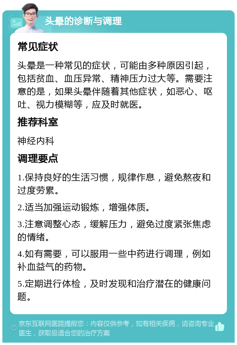 头晕的诊断与调理 常见症状 头晕是一种常见的症状，可能由多种原因引起，包括贫血、血压异常、精神压力过大等。需要注意的是，如果头晕伴随着其他症状，如恶心、呕吐、视力模糊等，应及时就医。 推荐科室 神经内科 调理要点 1.保持良好的生活习惯，规律作息，避免熬夜和过度劳累。 2.适当加强运动锻炼，增强体质。 3.注意调整心态，缓解压力，避免过度紧张焦虑的情绪。 4.如有需要，可以服用一些中药进行调理，例如补血益气的药物。 5.定期进行体检，及时发现和治疗潜在的健康问题。