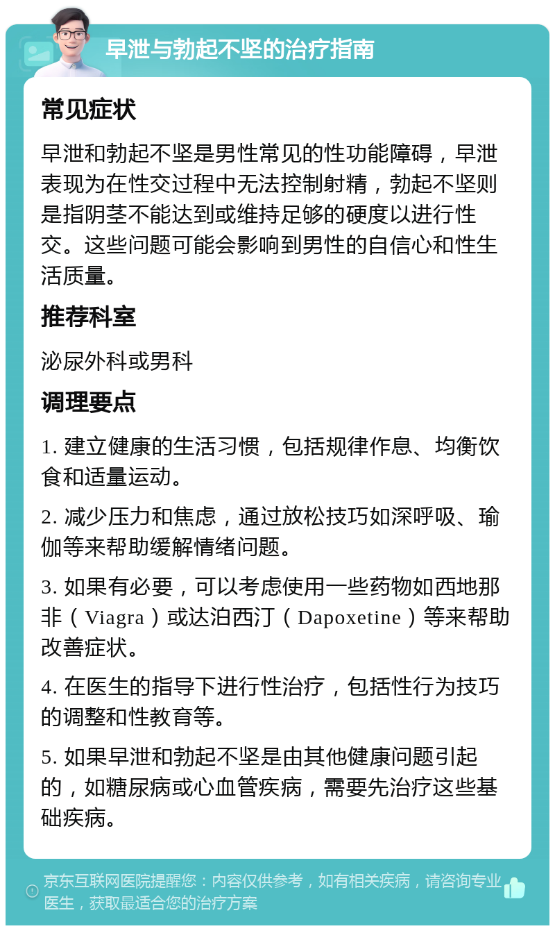 早泄与勃起不坚的治疗指南 常见症状 早泄和勃起不坚是男性常见的性功能障碍，早泄表现为在性交过程中无法控制射精，勃起不坚则是指阴茎不能达到或维持足够的硬度以进行性交。这些问题可能会影响到男性的自信心和性生活质量。 推荐科室 泌尿外科或男科 调理要点 1. 建立健康的生活习惯，包括规律作息、均衡饮食和适量运动。 2. 减少压力和焦虑，通过放松技巧如深呼吸、瑜伽等来帮助缓解情绪问题。 3. 如果有必要，可以考虑使用一些药物如西地那非（Viagra）或达泊西汀（Dapoxetine）等来帮助改善症状。 4. 在医生的指导下进行性治疗，包括性行为技巧的调整和性教育等。 5. 如果早泄和勃起不坚是由其他健康问题引起的，如糖尿病或心血管疾病，需要先治疗这些基础疾病。