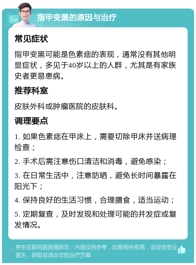 指甲变黑的原因与治疗 常见症状 指甲变黑可能是色素痣的表现，通常没有其他明显症状，多见于40岁以上的人群，尤其是有家族史者更易患病。 推荐科室 皮肤外科或肿瘤医院的皮肤科。 调理要点 1. 如果色素痣在甲床上，需要切除甲床并送病理检查； 2. 手术后需注意伤口清洁和消毒，避免感染； 3. 在日常生活中，注意防晒，避免长时间暴露在阳光下； 4. 保持良好的生活习惯，合理膳食，适当运动； 5. 定期复查，及时发现和处理可能的并发症或复发情况。