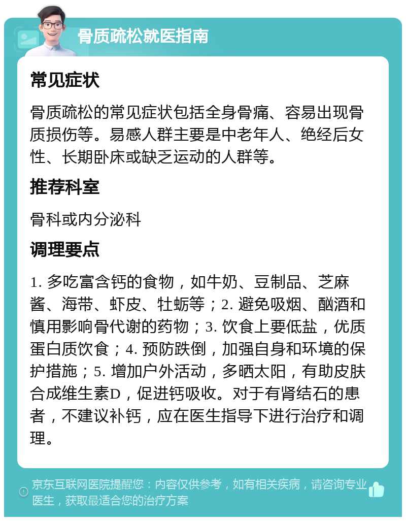 骨质疏松就医指南 常见症状 骨质疏松的常见症状包括全身骨痛、容易出现骨质损伤等。易感人群主要是中老年人、绝经后女性、长期卧床或缺乏运动的人群等。 推荐科室 骨科或内分泌科 调理要点 1. 多吃富含钙的食物，如牛奶、豆制品、芝麻酱、海带、虾皮、牡蛎等；2. 避免吸烟、酗酒和慎用影响骨代谢的药物；3. 饮食上要低盐，优质蛋白质饮食；4. 预防跌倒，加强自身和环境的保护措施；5. 增加户外活动，多晒太阳，有助皮肤合成维生素D，促进钙吸收。对于有肾结石的患者，不建议补钙，应在医生指导下进行治疗和调理。