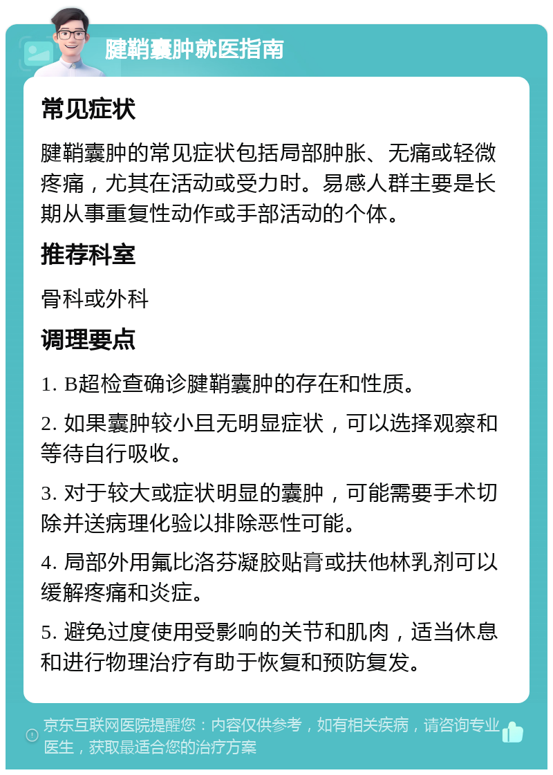 腱鞘囊肿就医指南 常见症状 腱鞘囊肿的常见症状包括局部肿胀、无痛或轻微疼痛，尤其在活动或受力时。易感人群主要是长期从事重复性动作或手部活动的个体。 推荐科室 骨科或外科 调理要点 1. B超检查确诊腱鞘囊肿的存在和性质。 2. 如果囊肿较小且无明显症状，可以选择观察和等待自行吸收。 3. 对于较大或症状明显的囊肿，可能需要手术切除并送病理化验以排除恶性可能。 4. 局部外用氟比洛芬凝胶贴膏或扶他林乳剂可以缓解疼痛和炎症。 5. 避免过度使用受影响的关节和肌肉，适当休息和进行物理治疗有助于恢复和预防复发。