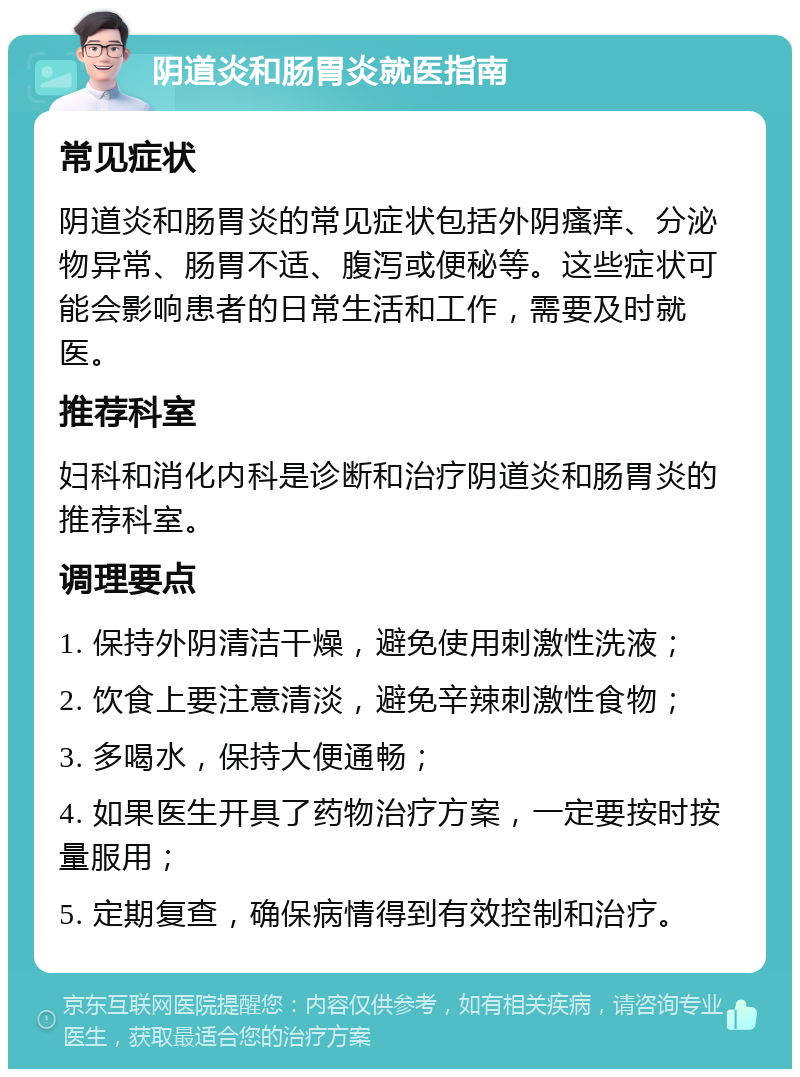 阴道炎和肠胃炎就医指南 常见症状 阴道炎和肠胃炎的常见症状包括外阴瘙痒、分泌物异常、肠胃不适、腹泻或便秘等。这些症状可能会影响患者的日常生活和工作，需要及时就医。 推荐科室 妇科和消化内科是诊断和治疗阴道炎和肠胃炎的推荐科室。 调理要点 1. 保持外阴清洁干燥，避免使用刺激性洗液； 2. 饮食上要注意清淡，避免辛辣刺激性食物； 3. 多喝水，保持大便通畅； 4. 如果医生开具了药物治疗方案，一定要按时按量服用； 5. 定期复查，确保病情得到有效控制和治疗。