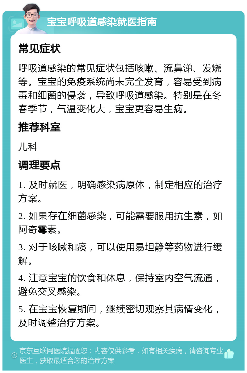 宝宝呼吸道感染就医指南 常见症状 呼吸道感染的常见症状包括咳嗽、流鼻涕、发烧等。宝宝的免疫系统尚未完全发育，容易受到病毒和细菌的侵袭，导致呼吸道感染。特别是在冬春季节，气温变化大，宝宝更容易生病。 推荐科室 儿科 调理要点 1. 及时就医，明确感染病原体，制定相应的治疗方案。 2. 如果存在细菌感染，可能需要服用抗生素，如阿奇霉素。 3. 对于咳嗽和痰，可以使用易坦静等药物进行缓解。 4. 注意宝宝的饮食和休息，保持室内空气流通，避免交叉感染。 5. 在宝宝恢复期间，继续密切观察其病情变化，及时调整治疗方案。